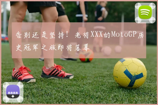 告别还是坚持!老将XXX的MotoGP历史冠军之旅即将落幕