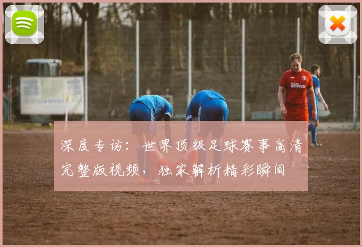 深度专访:世界顶级足球赛事高清完整版视频,独家解析精彩瞬间