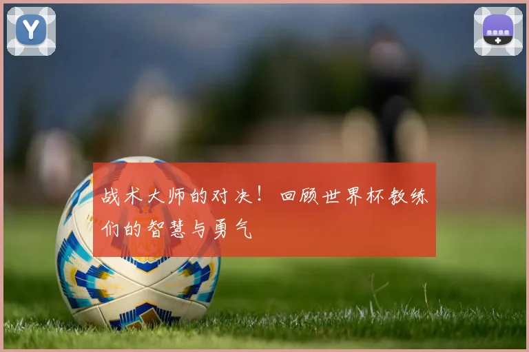 战术大师的对决!回顾世界杯教练们的智慧与勇气
