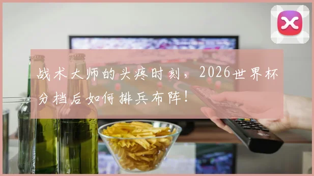 战术大师的头疼时刻,2026世界杯分档后如何排兵布阵!